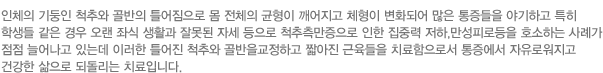 인체의 기둥인 척추와 골반의 틀어짐으로 몸 전체의 균형이 깨어지고 체형이 변화되어 많은 통증들을 야기하고 특히 학생들 같은 경우 오랜 좌식 생활과 잘못된 자세 등으로 척추측만증으로 인한 집중력 저하,만성피로등을 호소하는 사례가 점점 늘어나고 있는데 이러한 틀어진 척추와 골반을교정하고 짧아진 근육들을 치료함으로서 통증에서 자유로워지고 건강한 삶으로 되돌리는 치료입니다.