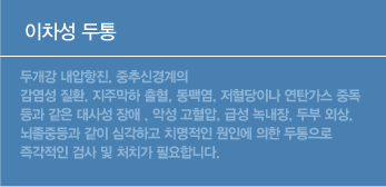 이차성 두통은 두개강 내압항진, 중추신경계의 감염성 질환, 지주막하 출혈, 동맥염, 저혈당이나 연탄가스 중독 등과 같은 대사성 장애 , 악성 고혈압, 급성 녹내장, 두부 외상, 뇌졸중등과 같이 심각하고 치명적인 원인에 의한 두통으로 즉각적인 검사 및 처치가 필요합니다. 