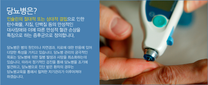 당뇨병은 인슐린의 절대적 또는 상대적 결핍으로 인한 탄수화물, 지질, 단백질 등의 만성적인 대사장애와 이에 따른 만성적 혈관 손상을 특징으로 하는 증후군으로 정의합니다. 당뇨병은 병의 원인이나 자연경과, 치료에 대한 반응에 있어 다양한 특성을 가지고 있습니다. 당뇨병 관리의 궁극적인 목표는 당뇨병에 의한 질병 발생과 사망을 최소화하는데 있습니다. 따라서 정기적인 검진을 통해 당뇨병을 조기에 발견하고, 당뇨병으로 진단 받은 환자의 경우는 당뇨병교육을 통해서 철저한 자기관리가 이루어져야 하겠습니다.  