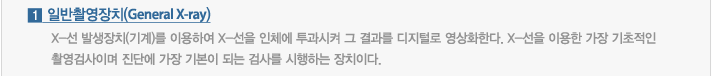 1.일반촬영장치 : X-선 발생장치(기계)를 이용하여 X-선을 인체에 투과시켜 그 결과를 디지털로 영상화한다. X-선을 이용한 가장 기초적인 촬영검사이며 진단에 가장 기본이 되는 검사를 시행하는 장치이다.