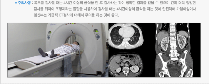 주의사항 : 복부를 검사할 때는 4시간 이상의 금식을 한 후 검사하는 것이 정확한 결과를 얻을 수 있으며 간혹 더욱 정밀한 검사를 위하여 조영제라는 물질을 사용하여 검사할 때는 4시간이상의 금식을 하는 것이 안전하며 가임여성이나 임산부는 가급적 CT검사에 대해서 주의를 하는 것이 좋다.