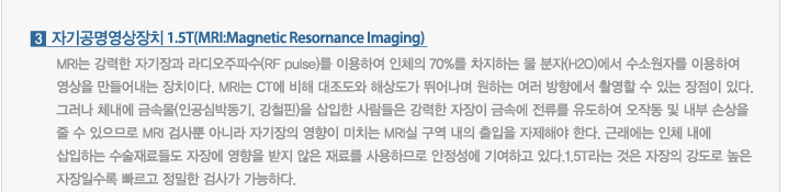 3. 자기공명영상장치 1.5T(MRI:Magnetic Resornance Imaging) : MRI는 강력한 자기장과 라디오주파수(RF pulse)를 이용하여 인체의 70%를 차지하는 물 분자(H2O)에서 수소원자를 이용하여 영상을 만들어내는 장치이다. MRI는 CT에 비해 대조도와 해상도가 뛰어나며 원하는 여러 방향에서 촬영할 수 있는 장점이 있다. 그러나 체내에 금속물(인공심박동기, 강철핀)을 삽입한 사람들은 강력한 자장이 금속에 전류를 유도하여 오작동 및 내부 손상을 줄 수 있으므로 MRI 검사뿐 아니라 자기장의 영향이 미치는 MRI실 구역 내의 출입을 자제해야 한다. 근래에는 인체 내에 삽입하는 수술재료들도 자장에 영향을 받지 않은 재료를 사용하므로 안정성에 기여하고 있다.1.5T라는 것은 자장의 강도로 높은 자장일수록 빠르고 정밀한 검사가 가능하다.