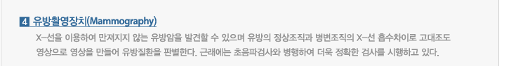 4.유방촬영장치(Mammography) : X-선을 이용하여 만져지지 않는 유방암을 발견할 수 있으며 유방의 정상조직과 병변조직의 X-선 흡수차이로 고대조도영상으로 영상을 만들어 유방질환을 판별한다. 근래에는 초음파검사와 병행하여 더욱 정확한 검사를 시행하고 있다.