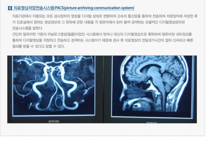 의료영상저장전송시스템:PACS(picture archiving communication system) : 의료기관에서 이용되는 모든 검사장치의 영상을 디지털 상태로 변환하여 고속의 통신망을 통하여 전송하여 저장장치에 저장한 후 각 진료실에서 원하는 영상정보와 그 판독에 관한 내용을 각 컴퓨터에서 읽어 들여 검색하는 포괄적인 디지털영상관리와 전송시스템을 말한다.간단히 말하자면 기존의 아날로그영상(필름)이었던 시스템에서 벗어나 최신의 디지털영상으로 획득하여 컴퓨터와 네트워크를 통하여 디지털영상을 저장하고 전송하고 검색하는 시스템이기 때문에 검사 후 의료영상의 전달대기시간이 없어 신속하고 빠른 결과를 받을 수 있다고 말할 수 있다.